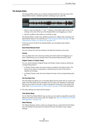 Page 8686
The Multi ZoneThe Editor Page
The Sample Editor
The Sample Editor allows you to edit the selected audio file. The main area of the 
Sample Editor shows a detailed waveform rendering of your audio file.
•Zoom in and out using the “+” and “-” buttons in the bottom right corner or by 
clicking in the ruler at the top of the Sample Editor and dragging up or down. 
•Use the scrollbar at the bottom to scroll left or right.
The Sample Editor contains two additional sections for editing step envelopes and...