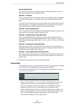 Page 8787
The Multi ZoneThe Editor Page
Reverse selected Audio
You can reverse the event or a selected region by clicking the Reverse button. All 
warp tabs are deleted when reversing the audio. 
Edit Audio – Transpose
You can change the key of the event by clicking in the Transpose field and dragging 
up or down. Alternatively, you can double-click in the Transpose field and enter a 
value.
To the left of the Transpose field, the root key (A, Bb, C#, etc.) of the event is shown. 
If this information is not...