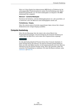 Page 106106
Die Multi ZoneComputer-Auslastung
Wenn es in Ihrem System bei aufgenommenen MIDI-Events zu Problemen bei der 
ordnungsgemäßen Positionierung kommt, ändern Sie die Einstellung unter »Event-
Positionierungsmethode« von »A« (interne Zeitangaben von Sequel) in »B« (MIDI-
Zeitstempel) oder umgekehrt. 
Metronom – Aufnahme/Wiedergabe
Sie können die Aufnahme- und/oder Wiedergabeoptionen ein- oder ausschalten, um 
zu bestimmen, wann der Metronom-Click wiedergegeben werden soll. 
Fernbedienung – Eingang
Wenn...