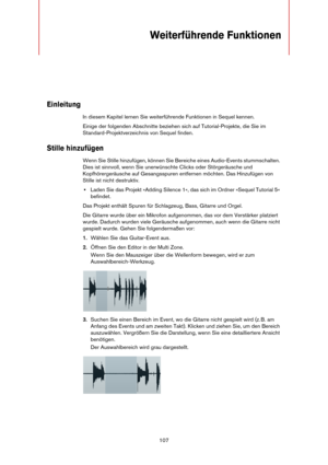 Page 107107
Weiterführende Funktionen
Einleitung
In diesem Kapitel lernen Sie weiterführende Funktionen in Sequel kennen.
Einige der folgenden Abschnitte beziehen sich auf Tutorial-Projekte, die Sie im 
Standard-Projektverzeichnis von Sequel finden.
Stille hinzufügen
Wenn Sie Stille hinzufügen, können Sie Bereiche eines Audio-Events stummschalten. 
Dies ist sinnvoll, wenn Sie unerwünschte Clicks oder Störgeräusche und 
Kopfhörergeräusche auf Gesangsspuren entfernen möchten. Das Hinzufügen von 
Stille ist nicht...