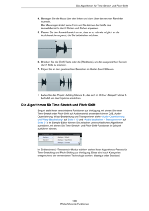 Page 108108
Weiterführende FunktionenDie Algorithmen für Time-Stretch und Pitch-Shift
4.Bewegen Sie die Maus über den linken und dann über den rechten Rand der 
Auswahl. 
Der Mauszeiger ändert seine Form und Sie können die Größe des 
Auswahlbereichs durch Klicken und Ziehen anpassen.
5.Passen Sie den Auswahlbereich so an, dass er so nah wie möglich an die 
Audiobereiche angrenzt, die Sie beibehalten möchten.
6.Drücken Sie die [Entf]-Taste oder die [Rücktaste], um den ausgewählten Bereich 
durch Stille zu...
