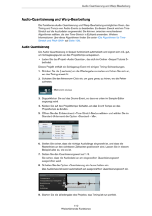 Page 110110
Weiterführende FunktionenAudio-Quantisierung und Warp-Bearbeitung
Audio-Quantisierung und Warp-Bearbeitung
Die Funktionen Audio-Quantisierung und Warp-Bearbeitung ermöglichen Ihnen, das 
Timing und Tempo von Audio-Events zu bearbeiten. Zu diesem Zweck wird ein Time-
Stretch auf die Audiodaten angewendet. Sie können zwischen verschiedenen 
Algorithmen wählen, die den Time-Stretch in Echtzeit anwenden. Weitere 
Informationen über diese Algorithmen finden Sie unter 
»Die Algorithmen für Time-
Stretch...