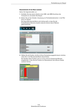 Page 118118
Weiterführende FunktionenFernbedienung von Sequel
Steuerelemente mit der Maus zuweisen
Gehen Sie folgendermaßen vor:
1.Schließen Sie das externe Gerät an den USB- oder MIDI-Anschluss des 
Computers an und starten Sie Sequel.
2.Klicken Sie auf den Schalter »Zuweisung von Fernbedienelementen« in der Pilot 
Zone von Sequel.
Die Haupt-Benutzeroberfläche wird milchig weiß, so dass Sie alle 
fernbedienbaren Elemente deutlich erkennen können (durch Rahmen 
gekennzeichnet).
3.Wählen Sie die Funktion, die Sie...