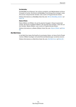 Page 1919
Das Sequel-FensterÜbersicht
Die MediaBay
Die MediaBay ist ein Browser, der es Ihnen ermöglicht, nach Mediendateien auf Ihrem 
Computer zu suchen. Sie können die MediaBay in der Arrange Zone anzeigen, indem 
Sie auf den entsprechenden Schalter unten rechts im Programmfenster klicken.
Weitere Informationen zur MediaBay finden Sie unter »Mit der MediaBay arbeiten« auf 
Seite 78.
Master-Effekte
Master-Effekte sind Effekte, die auf die gesamte Ausgabe in Sequel angewendet 
werden. Sie können die...