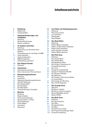 Page 33
Inhaltsverzeichnis
5Einleitung
5Willkommen
6Tastaturbefehle
7Systemanforderungen und 
Installation
7Einleitung
7Systemanforderungen
8Sequel installieren
9Ihr System einrichten
9Einleitung
9Allgemeines zum Einrichten Ihres 
Systems
9Voraussetzungen für die Arbeit mit MIDI
10Audio-Hardware
11Audio-Konfiguration
16MIDI-Konfiguration
17Audioleistung optimieren
18Das Sequel-Fenster
18Übersicht
20Aufnehmen
20Audiomaterial aufnehmen
28Einen Instrumenten-Part aufnehmen
30Bearbeitungsfunktionen
30Einleitung...