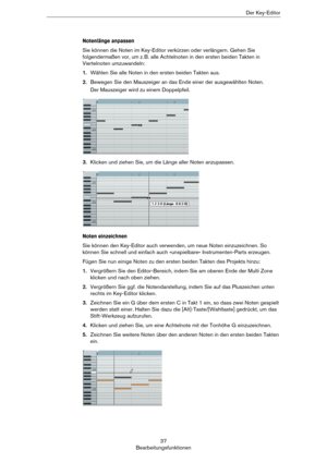 Page 3737
BearbeitungsfunktionenDer Key-Editor
Notenlänge anpassen
Sie können die Noten im Key-Editor verkürzen oder verlängern. Gehen Sie 
folgendermaßen vor, um z.
 B. alle Achtelnoten in den ersten beiden Takten in 
Viertelnoten umzuwandeln:
1.Wählen Sie alle Noten in den ersten beiden Takten aus.
2.Bewegen Sie den Mauszeiger an das Ende einer der ausgewählten Noten. 
Der Mauszeiger wird zu einem Doppelpfeil.
3.Klicken und ziehen Sie, um die Länge aller Noten anzupassen.
Noten einzeichnen
Sie können den...