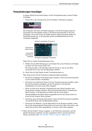 Page 4040
BearbeitungsfunktionenTempoänderungen hinzufügen
Tempoänderungen hinzufügen
In diesem Abschnitt wird beschrieben, wie Sie Tempoänderungen zu Ihrem Projekt 
hinzufügen.
•Klicken Sie in der Arrange Zone auf den Schalter »Tempospur anzeigen«.
Die Tempospur wird oben im Projekt angezeigt. In der Event-Anzeige zeigt eine 
horizontale Linie das aktuelle Tempo an. Sie können Kurvenpunkte zu der Linie 
hinzufügen, und so das Tempo im Projekt variieren. Die Kurvenpunkte stellen die 
Tempoänderungen dar. In der...