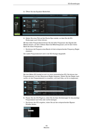 Page 4343
MischenEQ-Einstellungen
3.Öffnen Sie das Equalizer-Bedienfeld.
4.Geben Sie einen Part auf der Drums-Spur wieder, so dass Sie die EQ-
Änderungen auch hören können.
Mit dem tiefen Frequenzband können Sie die tiefen Frequenzen des Signals (die 
Bässe) steuern, mit dem mittleren Band die Mittenfrequenzen und mit dem hohen 
Band die hohen Frequenzen.
•Sie können die Frequenz eines Bands mit dem entsprechenden Frequency-Regler 
anpassen.
Der exakte Frequenzbereich wird in der EQ-Anzeige dargestellt.
Bei dem...