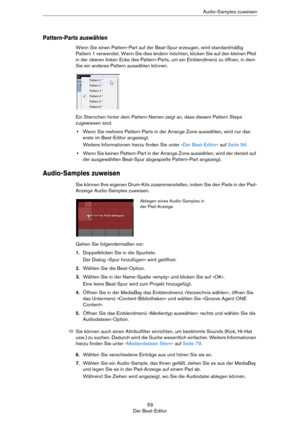 Page 5959
Der Beat-EditorAudio-Samples zuweisen
Pattern-Parts auswählen
Wenn Sie einen Pattern-Part auf der Beat-Spur erzeugen, wird standardmäßig 
Pattern 1 verwendet. Wenn Sie dies ändern möchten, klicken Sie auf den kleinen Pfeil 
in der oberen linken Ecke des Pattern-Parts, um ein Einblendmenü zu öffnen, in dem 
Sie ein anderes Pattern auswählen können.
Ein Sternchen hinter dem Pattern-Namen zeigt an, dass diesem Pattern Steps 
zugewiesen sind. 
•Wenn Sie mehrere Pattern-Parts in der Arrange Zone auswählen,...