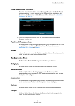 Page 6363
Die Pilot ZoneDas Bearbeiten-Menü
Projekt als Audiodatei exportieren…
Wenn Sie diesen Befehl wählen, wird ein Dialog geöffnet, über den Sie Ihr Projekt 
exportieren können, z.
 B. zum Brennen auf CD. Sie können den Dateinamen, den 
Speicherort, das Dateiformat und die Bittiefe einstellen. Siehe auch 
»Audiodateien 
exportieren« auf Seite 49.
Projekt nach iTunes exportieren
Mit diesem Befehl können Sie das Projekt in einem Format exportieren, das mit iTunes 
kompatibel ist, so dass Sie es z.
 B. leicht...