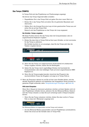 Page 6868
Die Pilot ZoneDie Anzeige der Pilot Zone
Das Tempo (TEMPO)
Im Tempo-Feld wird das Projekttempo am Positionszeiger angezeigt.
Sie können das Tempo folgendermaßen einstellen:
•Doppelklicken Sie in das Tempo-Feld und geben Sie einen neuen Wert ein.
•Klicken Sie in das Tempo-Feld und ziehen Sie mit gedrückter Maustaste nach 
oben/unten.
•Wählen Sie in der Arrange Zone eine Loop mit dem gewünschten Tempo aus und 
ziehen Sie sie auf das Tempo-Feld.
Dadurch wird das Projekttempo an das Tempo der Loop...