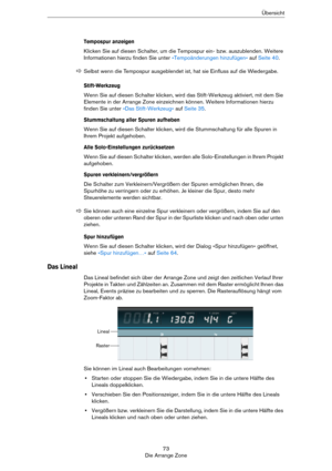 Page 7373
Die Arrange ZoneÜbersicht
Tempospur anzeigen
Klicken Sie auf diesen Schalter, um die Tempospur ein- bzw. auszublenden. Weitere 
Informationen hierzu finden Sie unter 
»Tempoänderungen hinzufügen« auf Seite 40.
Stift-Werkzeug
Wenn Sie auf diesen Schalter klicken, wird das Stift-Werkzeug aktiviert, mit dem Sie 
Elemente in der Arrange Zone einzeichnen können. Weitere Informationen hierzu 
finden Sie unter 
»Das Stift-Werkzeug« auf Seite 35.
Stummschaltung aller Spuren aufheben
Wenn Sie auf diesen...