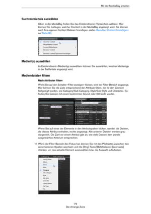 Page 7979
Die Arrange ZoneMit der MediaBay arbeiten
Suchverzeichnis auswählen
Oben in der MediaBay finden Sie das Einblendmenü »Verzeichnis wählen«. Hier 
können Sie festlegen, welcher Content in der MediaBay angezeigt wird. Sie können 
auch Ihre eigenen Content-Dateien hinzufügen, siehe 
»Benutzer-Content hinzufügen« 
auf Seite 80.
Medientyp auswählen
Im Einblendmenü »Medientyp auswählen« können Sie auswählen, welcher Medientyp 
in der Trefferliste angezeigt wird.
Mediendateien filtern
Nach Attributen filtern...