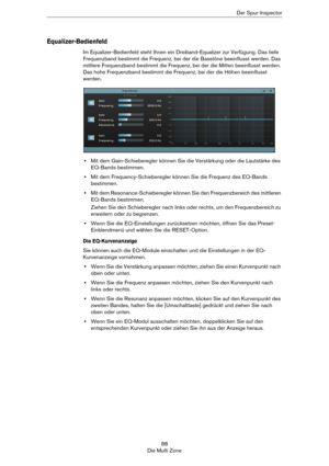 Page 8888
Die Multi ZoneDer Spur-Inspector
Equalizer-Bedienfeld
Im Equalizer-Bedienfeld steht Ihnen ein Dreiband-Equalizer zur Verfügung. Das tiefe 
Frequenzband bestimmt die Frequenz, bei der die Basstöne beeinflusst werden. Das 
mittlere Frequenzband bestimmt die Frequenz, bei der die Mitten beeinflusst werden. 
Das hohe Frequenzband bestimmt die Frequenz, bei der die Höhen beeinflusst 
werden.
•Mit dem Gain-Schieberegler können Sie die Verstärkung oder die Lautstärke des 
EQ-Bands bestimmen.
•Mit dem...