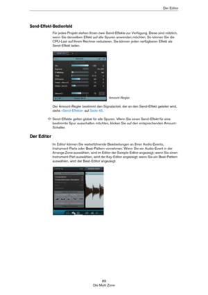 Page 8989
Die Multi ZoneDer Editor
Send-Effekt-Bedienfeld
Für jedes Projekt stehen Ihnen zwei Send-Effekte zur Verfügung. Diese sind nützlich, 
wenn Sie denselben Effekt auf alle Spuren anwenden möchten. So können Sie die 
CPU-Last auf Ihrem Rechner reduzieren. Sie können jeden verfügbaren Effekt als 
Send-Effekt laden. 
Der Amount-Regler bestimmt den Signalanteil, der an den Send-Effekt geleitet wird, 
siehe 
»Send-Effekte« auf Seite 45.
Der Editor
Im Editor können Sie weiterführende Bearbeitungen an Ihren...