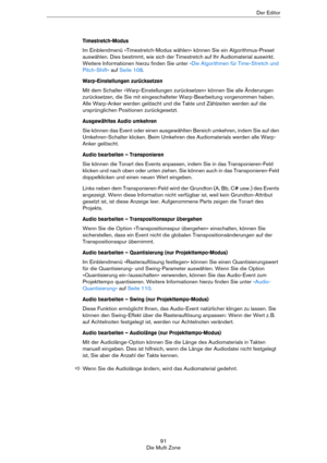 Page 9191
Die Multi ZoneDer Editor
Timestretch-Modus
Im Einblendmenü »Timestretch-Modus wählen« können Sie ein Algorithmus-Preset 
auswählen. Dies bestimmt, wie sich der Timestretch auf Ihr Audiomaterial auswirkt. 
Weitere Informationen hierzu finden Sie unter 
»Die Algorithmen für Time-Stretch und 
Pitch-Shift« auf Seite 108.
Warp-Einstellungen zurücksetzen
Mit dem Schalter »Warp-Einstellungen zurücksetzen« können Sie alle Änderungen 
zurücksetzen, die Sie mit eingeschalteter Warp-Bearbeitung vorgenommen...
