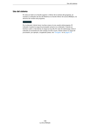 Page 105105
La Zona MúltipleUso del sistema
Uso del sistema
Si coloca el ratón en el borde superior o inferior de la ventana del programa, se 
muestra un indicador de Uso del Sistema en el borde inferior de la Zona Múltiple, a la 
derecha del nombre del programa. 
Si el ordenador intenta hacer muchas cosas a la vez, puede sobrecargarse. El 
indicador muestra la carga de procesador actual en su ordenador. Cuando se 
iluminan cuatro o más barras, la carga es muy alta. En caso de sobrecarga, todo el 
indicador se...