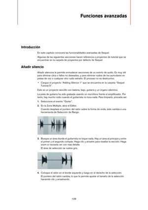 Page 106106
Funciones avanzadas
Introducción
En este capítulo conocerá las funcionalidades avanzadas de Sequel.
Algunas de las siguientes secciones hacen referencia a proyectos de tutorial que se 
encuentran en la carpeta de proyectos por defecto de Sequel.
Añadir silencio
Añadir silencios le permite enmudecer secciones de un evento de audio. Es muy útil 
para eliminar clics o fallos no deseados, y para eliminar ruidos de los auriculares en 
pistas de voz o cualquier otro ruido extraño. El proceso no es...