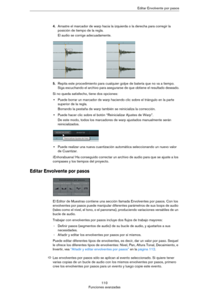 Page 110110
Funciones avanzadasEditar Envolvente por pasos
4.Arrastre el marcador de warp hacia la izquierda o la derecha para corregir la 
posición de tiempo de la regla.
El audio se corrige adecuadamente.
5.Repita este procedimiento para cualquier golpe de batería que no va a tiempo. 
Siga escuchando el archivo para asegurarse de que obtiene el resultado deseado.
Si no queda satisfecho, tiene dos opciones:
•Puede borrar un marcador de warp haciendo clic sobre el triángulo en la parte 
superior de la regla....