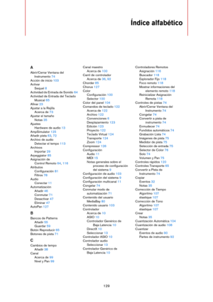 Page 129129
Índice alfabético
A
Abrir/Cerrar Ventana del 
Instrumento 74
Acción de inicio 103
Activar
Sequel 8
Actividad de Entrada de Sonido 64
Actividad de Entrada del Teclado 
Musical 65
Afinar 23
Ajustar a la Rejilla
Acerca de 73
Ajustar el tamaño
Notas 35
Ajustes
Hardware de audio 13
AmpSimulator 125
Añadir pista 63, 72
Archivo de audio
Detectar el tempo 113
Archivos
Importar 29
Arpeggiator 85
Asignación de  
Control Remoto 64, 116
Atributos
Configuración 81
Filtros 78
Audio
Conectar 11
Automatización...