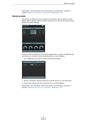 Page 4545
MezclasEfectos de audio
Para obtener más información sobre cada efecto y sus parámetros, consulte el 
capítulo 
“Referencia de efectos e instrumentos” en la página 125.
Efectos de salida
Los efectos de salida son como los efectos de inserción, pero se aplican al canal 
Master. Abra la sección “Efectos salida” haciendo clic en el botón en la parte inferior 
derecha de la Zona Múltiple.
La sección Efectos salida tiene tres efectos asignables y un efecto de Maximizer fijo. 
Los efectos se controlan a...