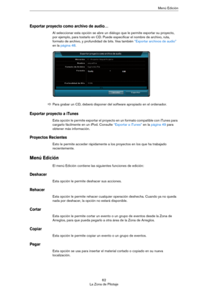 Page 6262
La Zona de PilotajeMenú Edición
Exportar proyecto como archivo de audio…
Al seleccionar esta opción se abre un diálogo que le permite exportar su proyecto, 
por ejemplo, para tostarlo en CD. Puede especificar el nombre de archivo, ruta, 
formato de archivo, y profundidad de bits. Vea también 
“Exportar archivos de audio” 
en la página 48.
Exportar proyecto a iTunes
Esta opción le permite exportar el proyecto en un formato compatible con iTunes para 
cargarlo fácilmente en un iPod. Consulte 
“Exportar...