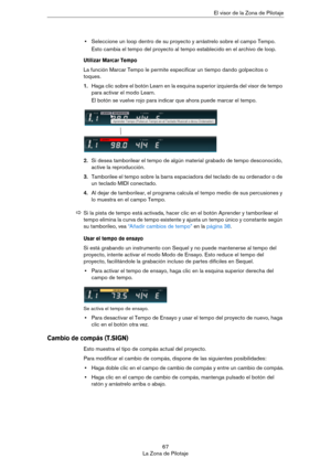 Page 6767
La Zona de PilotajeEl visor de la Zona de Pilotaje
•Seleccione un loop dentro de su proyecto y arrástrelo sobre el campo Tempo.
Esto cambia el tempo del proyecto al tempo establecido en el archivo de loop.
Utilizar Marcar Tempo
La función Marcar Tempo le permite especificar un tiempo dando golpecitos o 
toques.
1.Haga clic sobre el botón Learn en la esquina superior izquierda del visor de tempo 
para activar el modo Learn.
El botón se vuelve rojo para indicar que ahora puede marcar el tempo.
2.Si...