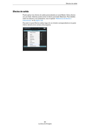 Page 8282
La Zona de ArreglosEfectos de salida
Efectos de salida 
Puede aplicar tres efectos de salida personalizados al canal Master. Estos efectos 
son pre-fader. Además puede activar el efecto post-fader Maximizer. Para detalles 
sobre los efectos y sus parámetros, vea el capítulo 
“Referencia de efectos e 
instrumentos” en la página 125. 
Para abrir el panel Efectos salida, haga clic en el botón correspondiente en la parte 
inferior derecha de la ventana del programa.  