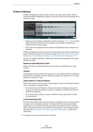 Page 8989
La Zona MúltipleEl Editor
El Editor de Muestras
El Editor de Muestras le permite editar el archivo de audio seleccionado. El área 
principal del Editor de Muestras muestra un vista de la forma de onda detallada de su 
archivo de audio.
•Haga zoom acercándose y alejándose usando los botones “+” y “-” en la esquina 
inferior derecha o haciendo clic en la regla, arriba del Editor de Muestras, y 
arrastrando hacia arriba o abajo. 
•Use la barra de desplazamiento de abajo para desplazarse hacia la derecha...