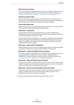 Page 9090
La Zona MúltipleEl Editor
Modo Corrección de Tiempo
En el menú emergente “Ajustar Modo de Corrección de Tiempo” puede seleccionar 
un preset de algoritmo que afecta a la corrección de su audio. Para detalles, vea 
“Acerca de los algoritmos de corrección de tiempo y tono” en la página 107.
Reinicializar Ajustes de Warp
El botón “Reinicializar Ajustes de Warp” reinicializa todos los cambios que haya 
efectuado con la herramienta Warp Libre. Esta función borra todos los marcadores de 
warp y restaura los...