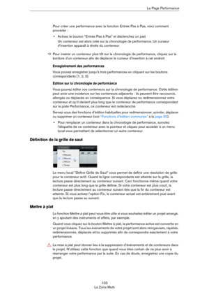 Page 103103
La Zone MultiLa Page Performance
Pour créer une performance avec la fonction Entrée Pas à Pas, voici comment 
procéder :
•Activez le bouton “Entrée Pas à Pas” et déclenchez un pad.
Un conteneur est alors créé sur la chronologie de performance. Un curseur 
d’insertion apparaît à droite du conteneur. 
Enregistrement des performances
Vous pouvez enregistrer jusqu’à trois performances en cliquant sur les boutons 
correspondants (1, 2, 3). 
Édition sur la chronologie de performance
Vous pouvez éditer vos...
