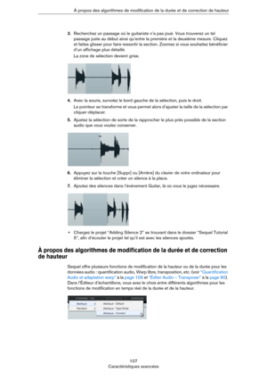 Page 107107
Caractéristiques avancées À propos des algorithmes de modification de la durée et de correction de hauteur
3.Recherchez un passage où le guitariste n’a pas joué. Vous trouverez un tel 
passage juste au début ainsi qu’entre la première et la deuxième mesure. Cliquez 
et faites glisser pour faire ressortir la section. Zoomez si vous souhaitez bénéficier 
d’un affichage plus détaillé.
La zone de sélection devient grise. 
4.Avec la souris, survolez le bord gauche de la sélection, puis le droit. 
Le...