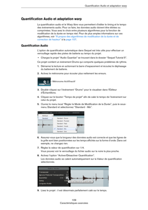 Page 109109
Caractéristiques avancéesQuantification Audio et adaptation warp
Quantification Audio et adaptation warp
La quantification audio et le Warp libre vous permettent d’éditer le timing et le tempo 
des événements audio. Pour ce faire, les données audio doivent être étirées ou 
comprimées. Vous avez le choix entre plusieurs algorithmes pour la fonction de 
modification de la durée en temps réel. Pour de plus amples informations sur ces 
algorithmes, voir 
“À propos des algorithmes de modification de la...