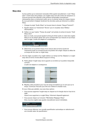 Page 110110
Caractéristiques avancéesQuantification Audio et adaptation warp
Warp Libre
Il arrive parfois qu’un événement nécessite d’être ajusté manuellement. L’outil “Warp 
Libre” s’avère alors très pratique. Les onglets warp sont des sortes de marqueurs ou 
d’ancres pouvant être attachés à des positions temporelles musicalement 
intéressantes dans un événement audio, par ex. le premier temps de chaque mesure. 
Ils vous permettent d’adapter facilement les données audio par étirement ou édition 
Warp.
•Chargez...