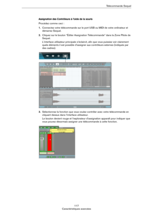 Page 117117
Caractéristiques avancéesTélécommande Sequel
Assignation des Contrôleurs à l’aide de la souris
Procédez comme ceci :
1.Connectez votre télécommande sur le port USB ou MIDI de votre ordinateur et 
démarrez Sequel.
2.Cliquez sur le bouton “Éditer Assignation Télécommande” dans la Zone Pilote de 
Sequel.
L’interface utilisateur principale s’éclaircit, afin que vous puissiez voir clairement 
quels éléments il est possible d’assigner aux contrôleurs externes (indiqués par 
des cadres).
3.Sélectionnez la...