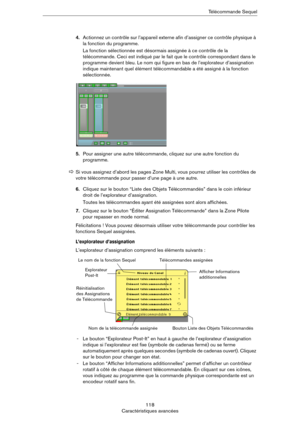 Page 118118
Caractéristiques avancéesTélécommande Sequel
4.Actionnez un contrôle sur l’appareil externe afin d’assigner ce contrôle physique à 
la fonction du programme.
La fonction sélectionnée est désormais assignée à ce contrôle de la 
télécommande. Ceci est indiqué par le fait que le contrôle correspondant dans le 
programme devient bleu. Le nom qui figure en bas de l’explorateur d’assignation 
indique maintenant quel élément télécommandable a été assigné à la fonction 
sélectionnée.
5.Pour assigner une...