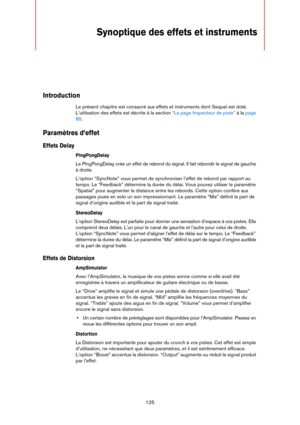 Page 125125
Synoptique des effets et instruments 
Introduction
Le présent chapitre est consacré aux effets et instruments dont Sequel est doté. 
L’utilisation des effets est décrite à la section 
“La page Inspecteur de piste” à la page 
85.
Paramètres d’effet
Effets Delay
PingPongDelay
Le PingPongDelay crée un effet de rebond du signal. Il fait rebondir le signal de gauche 
à droite.
L’option “SyncNote” vous permet de synchroniser l’effet de rebond par rapport au 
tempo. Le “Feedback” détermine la durée du...