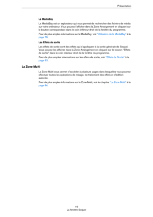 Page 1919
La fenêtre SequelPrésentation
La MediaBay
La MediaBay est un explorateur qui vous permet de rechercher des fichiers de média 
sur votre ordinateur. Vous pouvez l’afficher dans la Zone Arrangement en cliquant sur 
le bouton correspondant dans le coin inférieur droit de la fenêtre du programme.
Pour de plus amples informations sur la MediaBay, voir “Utilisation de la MediaBay” à la 
page 78.
Les Effets de sortie
Les effets de sortie sont des effets qui s’appliquent à la sortie générale de Sequel. 
Vous...