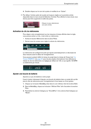 Page 2222
EnregistrementEnregistrement audio
4.Double-cliquez sur le nom de la piste et modifiez-le en “Guitar”.
Activation du clic du métronome
Pour aligner votre enregistrement sur les mesures et temps affichés dans la règle, 
vous pouvez activer un clic, c’est-à-dire un métronome.
•Activez le bouton Métronome dans la Zone Pilote.
•Servez-vous du curseur pour régler le volume du métronome.
Le métronome est configuré de sorte qu’il ajoute automatiquement un décompte de 
deux mesures avant le début de...