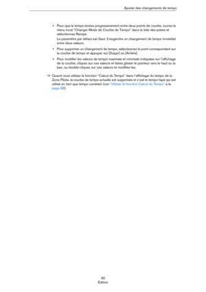 Page 4040
ÉditionAjouter des changements de tempo
•Pour que le tempo évolue progressivement entre deux points de courbe, ouvrez le 
menu local “Changer Mode de Courbe de Tempo” dans la liste des pistes et 
sélectionnez Rampe.
Le paramètre par défaut est Saut. Il engendre un changement de tempo immédiat 
entre deux valeurs.
•Pour supprimer un changement de tempo, sélectionnez le point correspondant sur 
la courbe de tempo et appuyez sur [Suppr] ou [Arrière].
•Pour modifier les valeurs de tempo maximale et...