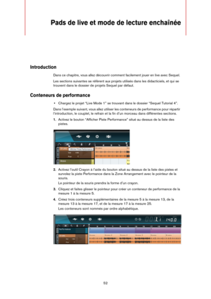 Page 5252
Pads de live et mode de lecture enchaînée
Introduction
Dans ce chapitre, vous allez découvrir comment facilement jouer en live avec Sequel. 
Les sections suivantes se réfèrent aux projets utilisés dans les didacticiels, et qui se 
trouvent dans le dossier de projets Sequel par défaut.
Conteneurs de performance
•Chargez le projet “Live Mode 1” se trouvant dans le dossier “Sequel Tutorial 4”.
Dans l’exemple suivant, vous allez utiliser les conteneurs de performance pour répartir 
l’introduction, le...