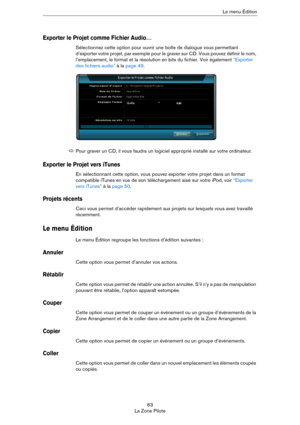 Page 6363
La Zone PiloteLe menu Édition
Exporter le Projet comme Fichier Audio…
Sélectionnez cette option pour ouvrir une boîte de dialogue vous permettant 
d’exporter votre projet, par exemple pour le graver sur CD. Vous pouvez définir le nom, 
l’emplacement, le format et la résolution en bits du fichier. Voir également 
“Exporter 
des fichiers audio” à la page 49.
Exporter le Projet vers iTunes
En sélectionnant cette option, vous pouvez exporter votre projet dans un format 
compatible iTunes en vue de son...
