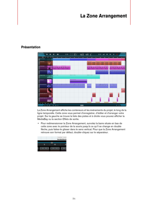 Page 7171
La Zone Arrangement
Présentation
La Zone Arrangement affiche les conteneurs et les événements du projet, le long de la 
ligne temporelle. Cette zone vous permet d’enregistrer, d’éditer et d’arranger votre 
projet. Sur la gauche se trouve la liste des pistes et à droite vous pouvez afficher la 
MediaBay ou la section Effets de sortie.
•Pour redimensionner la Zone Arrangement, survolez la barre située en bas de 
cette zone avec le pointeur de la souris jusqu’à ce qu’il se change en double 
flèche, puis...