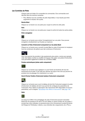 Page 7575
La Zone ArrangementPrésentation
Les Contrôles de Piste
Chaque piste est dotée d’un ensemble de commandes. Ces commandes sont 
décrites dans les sections suivantes.
•Pour afficher tous les contrôles de piste disponibles, il vous faudra peut-être 
augmenter la hauteur de la piste.
Rendre Muet
Cliquez sur ce bouton sur une piste pour couper la sortie de cette piste.
Solo
Cliquez sur ce bouton sur une piste pour couper la sortie de toutes les autres pistes.
Prêt à enregistrer
Cliquez sur ce bouton pour...