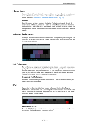 Page 101101
La MultizonaLa Pagina Performance
Il Canale Master
Il canale Master è l’uscita di tutte le tracce combinate tra di loro. Questo canale è dotato 
di un fader del volume, di un panner e di un pulsante per disabilitare l'automazione 
master (riferitevi a 
“Eliminare e Disabilitare l'Automazione” a pag. 49).
Clipping
Se si dovessero verificare problemi di clipping, l’indicatore del canale diventa di 
colore rosso. In tal caso, abbassate il fader del canale Master, oppure in alternativa 
abbassate...