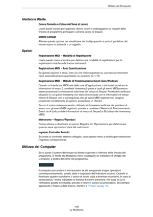 Page 105105
La MultizonaUtilizzo del Computer
Interfaccia Utente
Colore Pannello e Colore dell’Area di Lavoro
Usate questi cursori per applicare diversi colori e ombreggiature ai riquadri della 
finestra di programma principale e all’area lavoro di Sequel.
Mostra Consigli
Attivate questa opzione per visualizzare dei tooltip quando si porta il puntatore del 
mouse sopra un pulsante o un oggetto.
Opzioni
Registrazione MIDI – Modalità di Registrazione
Usate questo menu a tendina per definire una modalità di...