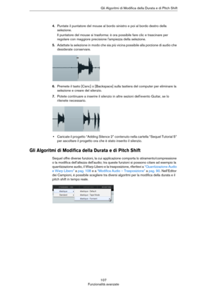 Page 107107
Funzionalità avanzateGli Algoritmi di Modifica della Durata e di Pitch Shift
4.Puntate il puntatore del mouse al bordo sinistro e poi al bordo destro della 
selezione. 
Il puntatore del mouse si trasforma: è ora possibile fare clic e trascinare per 
regolare con maggiore precisione l'ampiezza della selezione.
5.Adattate la selezione in modo che sia più vicina possibile alla porzione di audio che 
desiderate conservare.
6.Premete il tasto [Canc] o [Backspace] sulla tastiera del computer per...