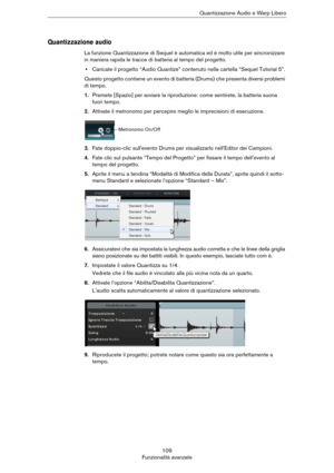 Page 109109
Funzionalità avanzateQuantizzazione Audio e Warp Libero
Quantizzazione audio
La funzione Quantizzazione di Sequel è automatica ed è molto utile per sincronizzare 
in maniera rapida le tracce di batteria al tempo del progetto.
•Caricate il progetto “Audio Quantize” contenuto nella cartella “Sequel Tutorial 5”.
Questo progetto contiene un evento di batteria (Drums) che presenta diversi problemi 
di tempo.
1.Premete [Spazio] per avviare la riproduzione: come sentirete, la batteria suona 
fuori tempo....
