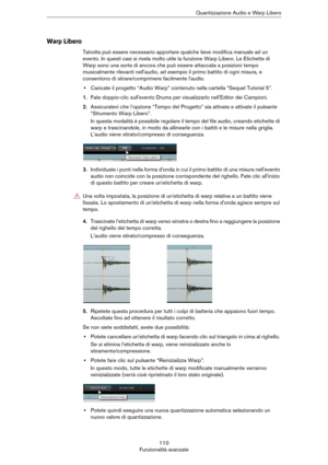 Page 110110
Funzionalità avanzateQuantizzazione Audio e Warp Libero
Warp Libero
Talvolta può essere necessario apportare qualche lieve modifica manuale ad un 
evento. In questi casi si rivela molto utile la funzione Warp Libero. Le Etichette di 
Warp sono una sorta di ancora che può essere attaccata a posizioni tempo 
musicalmente rilevanti nell'audio, ad esempio il primo battito di ogni misura, e 
consentono di stirare/comprimere facilmente l'audio.
•Caricate il progetto “Audio Warp” contenuto nella...