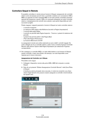 Page 116116
Funzionalità avanzateControllare Sequel in Remoto
Controllare Sequel in Remoto
È possibile controllare in remoto alcune funzioni di Sequel, assegnando dei controller 
esterni come ad esempio piccoli mixer o controller a tastiera con connessione USB o 
MIDI e la capacità di inviare messaggi MIDI. In tal modo potrete controllare parametri 
speciali del programma, usando i fader e le manopole assegnate sul vostro controller 
esterno. L'assegnazione dei controlli viene salvata e sarà quindi...